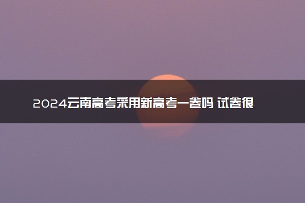 2024云南高考采用新高考一卷吗 试卷很难吗