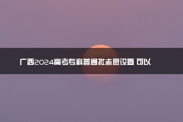 广西2024高考专科普通批志愿设置 可以报几所大学