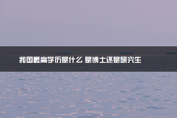 我国最高学历是什么 是博士还是研究生