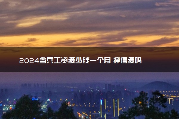 2024当兵工资多少钱一个月 挣得多吗