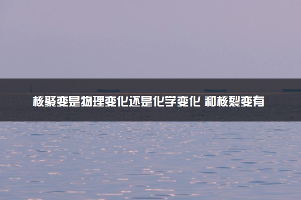 核聚变是物理变化还是化学变化 和核裂变有哪些区别