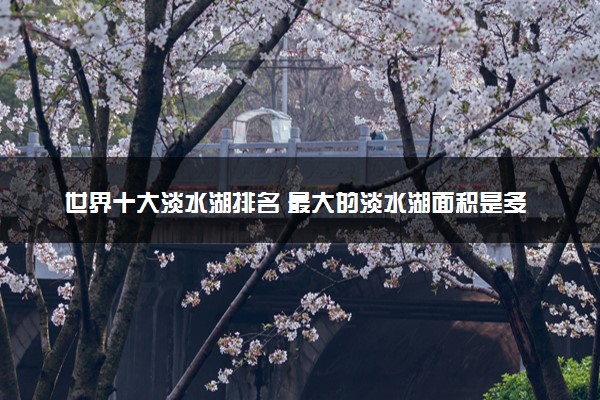 世界十大淡水湖排名 最大的淡水湖面积是多少