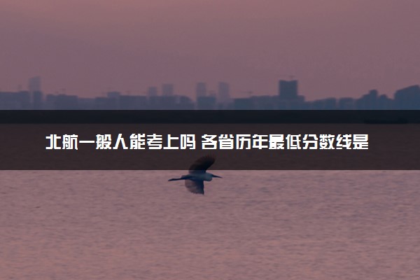北航一般人能考上吗 各省历年最低分数线是多少