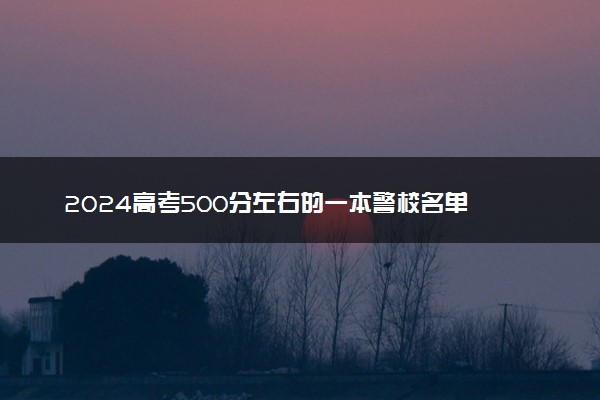 2024高考500分左右的一本警校名单 哪些值得报考