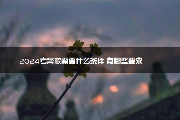 2024考警校需要什么条件 有哪些要求