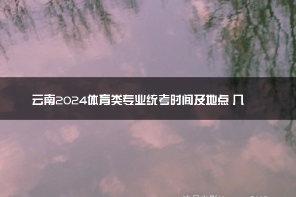 云南2024体育类专业统考时间及地点 几号在哪考试