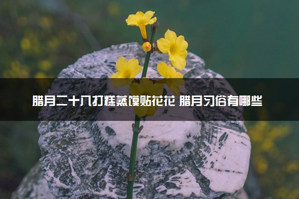 腊月二十八打糕蒸馍贴花花 腊月习俗有哪些