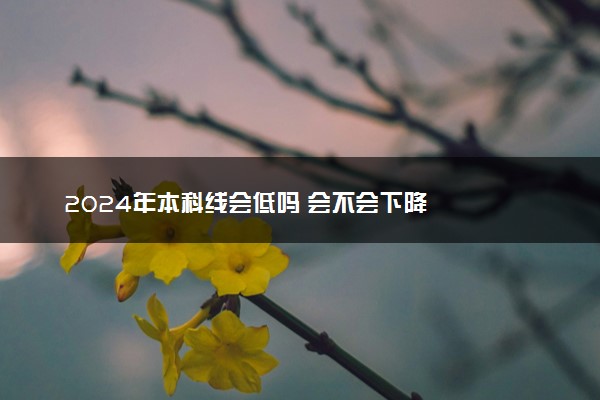 2024年本科线会低吗 会不会下降