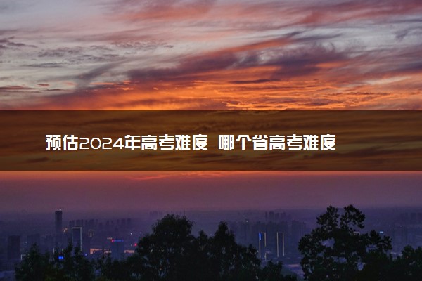 预估2024年高考难度  哪个省高考难度最大