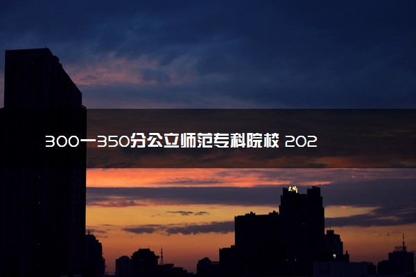 300一350分公立师范专科院校 2024哪些院校好考