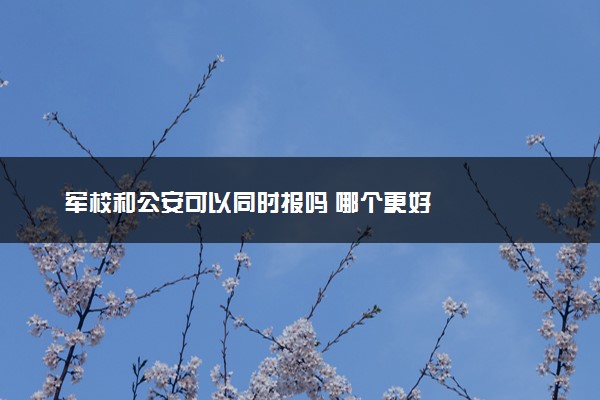 军校和公安可以同时报吗 哪个更好