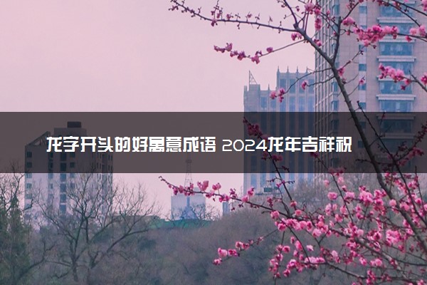 龙字开头的好寓意成语 2024龙年吉祥祝福成语
