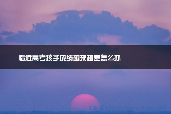 临近高考孩子成绩越来越差怎么办