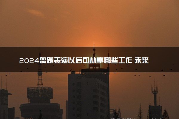 2024舞蹈表演以后可从事哪些工作 未来发展如何