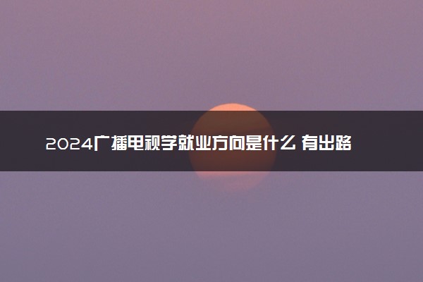 2024广播电视学就业方向是什么 有出路吗