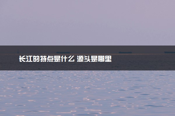 长江的特点是什么 源头是哪里