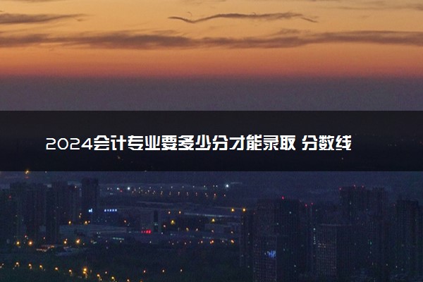 2024会计专业要多少分才能录取 分数线多少