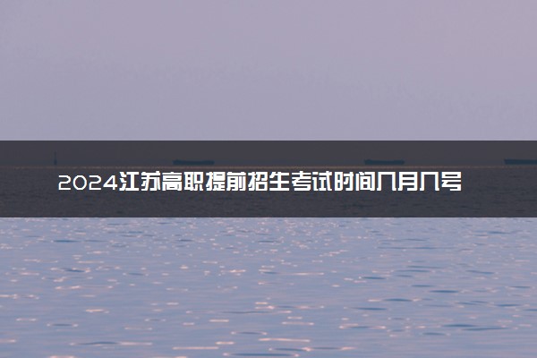 2024江苏高职提前招生考试时间几月几号 什么时间考试