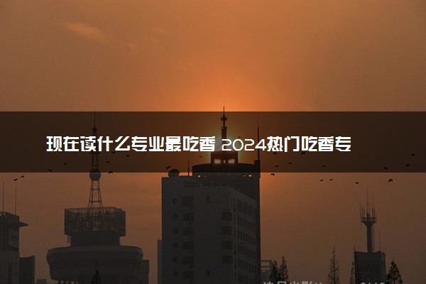 现在读什么专业最吃香 2024热门吃香专业推荐