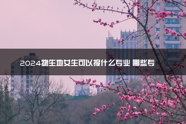 2024物生地女生可以报什么专业 哪些专业吃香好就业