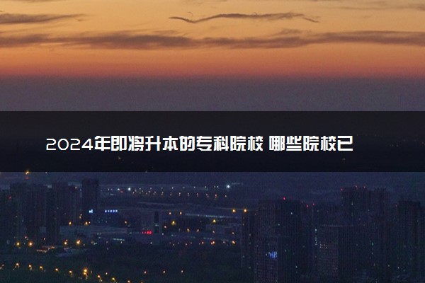 2024年即将升本的专科院校 哪些院校已批准升本