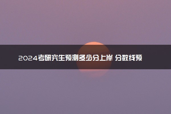 2024考研究生预测多少分上岸 分数线预估