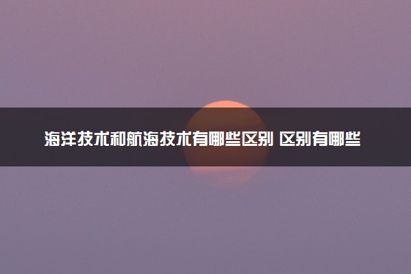 海洋技术和航海技术有哪些区别 区别有哪些