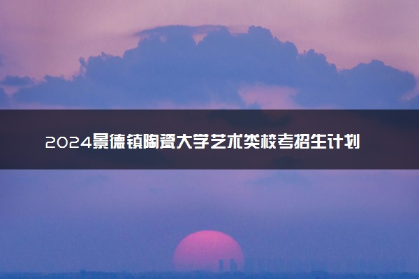 2024景德镇陶瓷大学艺术类校考招生计划 各专业招多少人