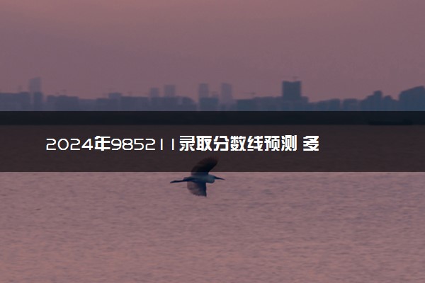 2024年985211录取分数线预测 多少分能过线
