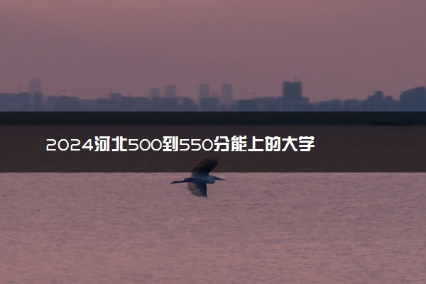 2024河北500到550分能上的大学 哪些院校含金量高