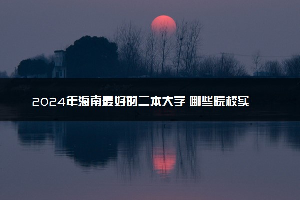 2024年海南最好的二本大学 哪些院校实力强