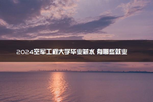 2024空军工程大学毕业薪水 有哪些就业方向