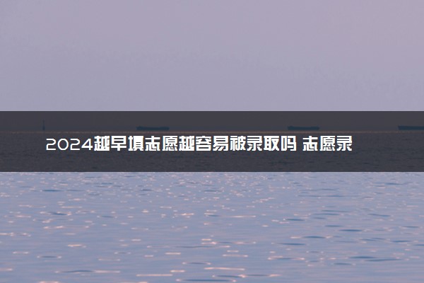 2024越早填志愿越容易被录取吗 志愿录取规则