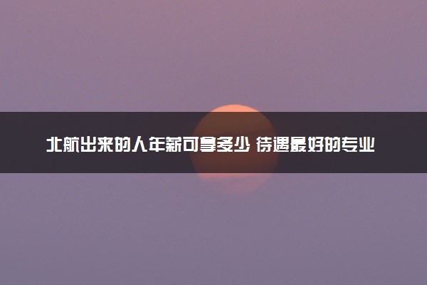 北航出来的人年薪可拿多少 待遇最好的专业是什么