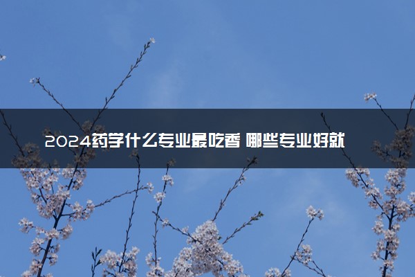 2024药学什么专业最吃香 哪些专业好就业且高薪