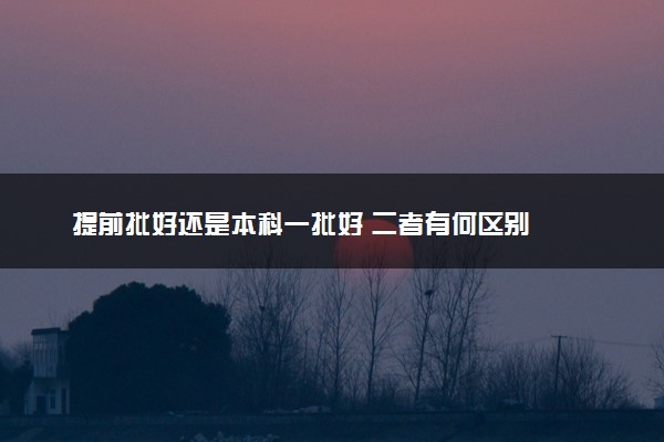 提前批好还是本科一批好 二者有何区别
