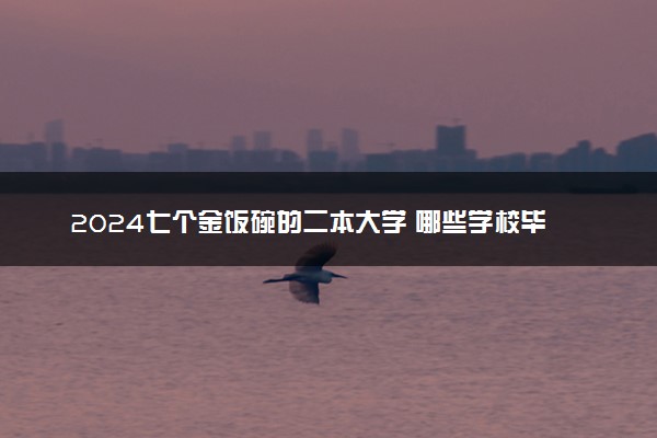 2024七个金饭碗的二本大学 哪些学校毕业后不愁就业