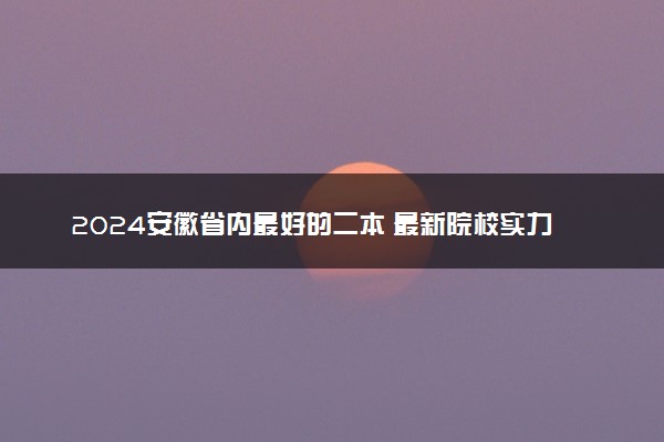 2024安徽省内最好的二本 最新院校实力排名
