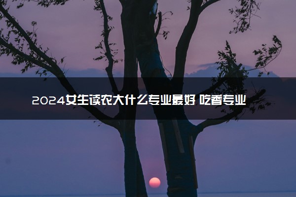 2024女生读农大什么专业最好 吃香专业推荐