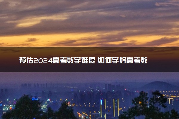 预估2024高考数学难度 如何学好高考数学