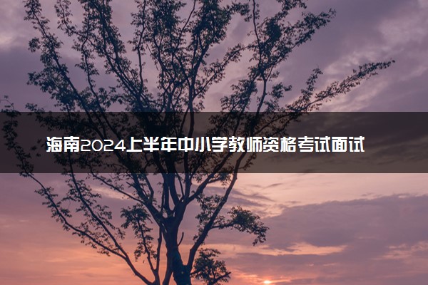 海南2024上半年中小学教师资格考试面试时间 几号考试