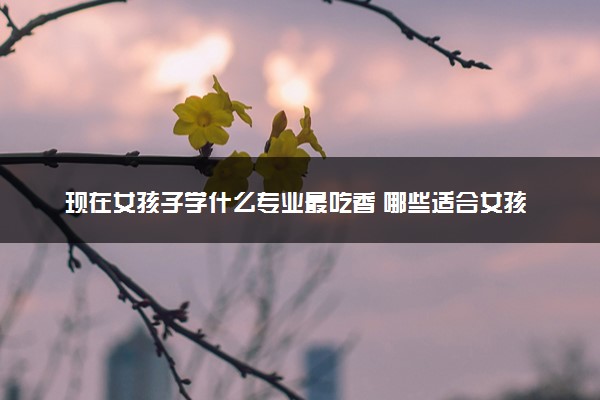 现在女孩子学什么专业最吃香 哪些适合女孩子学