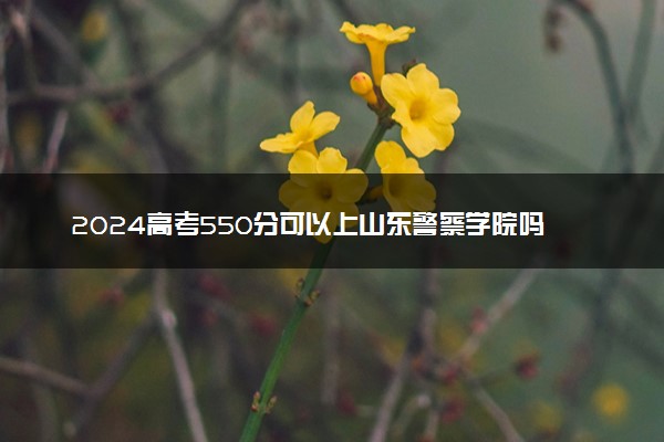 2024高考550分可以上山东警察学院吗 历年分数线参考