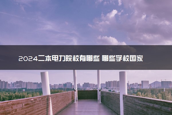 2024二本电力院校有哪些 哪些学校国家电网最受认可
