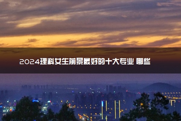 2024理科女生前景最好的十大专业 哪些专业值得报