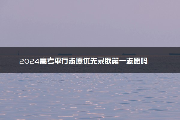 2024高考平行志愿优先录取第一志愿吗 录取原则