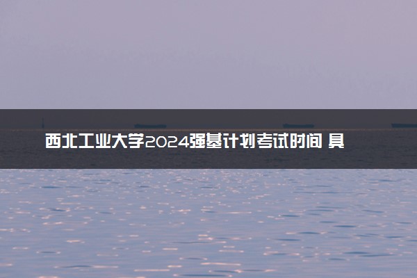 西北工业大学2024强基计划考试时间 具体