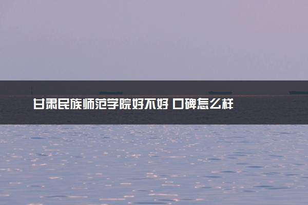 甘肃民族师范学院好不好 口碑怎么样