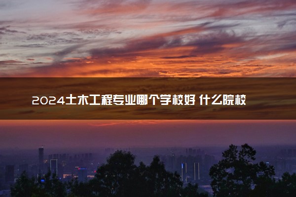 2024土木工程专业哪个学校好 什么院校好就业