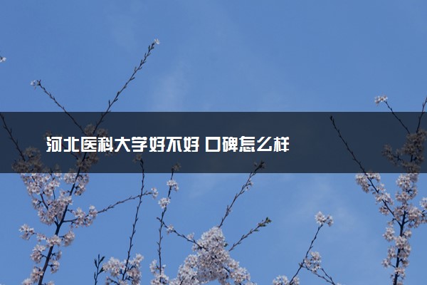 河北医科大学好不好 口碑怎么样
